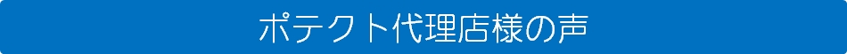 ポテクト代理店（取次店）様の声