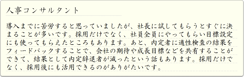 人事コンサルタント  導入までに苦労すると思っていましたが、社長に試してもらうとすぐに決まることが多いです。採用だけでなく、社員全員にやってもらい目標設定にも使ってもらえたところもあります。あと、内定者に適性検査の結果をフィードバックすることで、会社の期待や成長目標などを共有することができて、結果として内定辞退者が減ったという話もあります。採用だけでなく、採用後にも活用できるのがありがたいです。